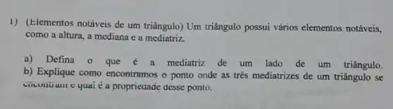 1) (Elementos notáveis de um triângulo) Um triângulo possui vários elementos notáveis,
como a altura, a mediana e a mediatriz.
a) Defina 0 que mediatriz de um lado de um triângulo.
b) Explique como encontramos o ponto onde as tres mediatrizes de um triângulo se
ciicuntian e quai é a propriedade desse ponto.