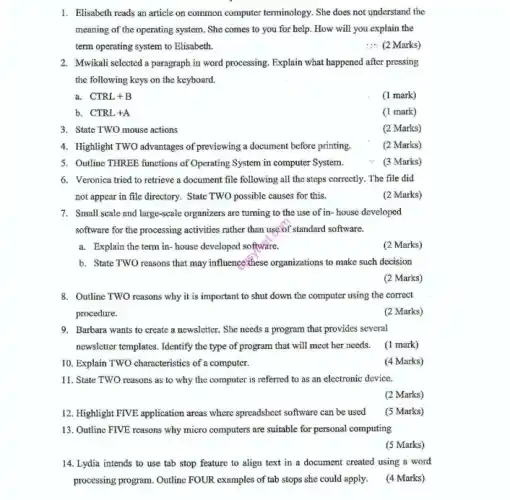 1. Elisabeth reads an article on common computer terminology She does not understand the
meaning of the operating system. She comes to you for help. How will you explain the
term operating system to Elisabeth.
__ (2 Marks)
the following keys on the keyboard.
a. CTRL+B
(1 mark)
b. CTRL+A
(1 mark)
3. State TWO mouse actions
(2 Marks)
4. Highlight TWO advantages of previewing a document before printing.
5. Outline THREE functions of Operating System in computer System.
6. Veronica tried to retrieve a document file following all the steps correctly.The file did
not appear in file directory. State TWO possible causes for this.
(2 Marks)
7. Small scale and large-scale organizers are turning to the use of in-house developed
software for the processing activities rather than use of standard software.
a. Explain the term in- house developed software.
(2 Marks)
b. State TWO reasons that may influence these organizations to make such decision
(2 Marks)
8. Outline TWO reasons why it is important to shut down the computer using the correct
procedure.
(2 Marks)
9. Barbara wants to create a newsletter. She needs a program that provides several
newsletter templates. Identify the type of program that will meet her needs.(1 mark)
10. Explain TWO characteristics of a computer.
11. State TWO reasons as to why the computer is referred to as an electronic device.
12. Highlight FIVE application areas where spreadsheet software can be used
13. Outline FIVE reasons why micro computers are suitable for personal computing
14. Lydia intends to use tab stop feature to align text in a document created using a word
processing program. Outline FOUR examples of tab stops she could apply.
(4 Marks)
(2 Marks)
(3 Marks)
(4 Marks)
(2 Marks)
(5 Marks)
(5 Marks)