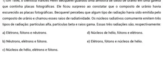 1) Em 1896, 0 clentista Trances Henri Becquerel guardou uma amostra de oxido de uranio em uma gaveta
que continha placas fotográficas. Ele ficou surpreso ao constatar que o composto de urânio havia
escurecido as placas fotográficas Becquerel percebeu que algum tipo de radiação havia sido emitida pelo
composto de urânio e chamou esses raios de radiatividade. Os núcleos radiativos comumente emitem três
tipos de radiação: particulas alfa, particulas beta e raios gama. Essas três radiações são, respectivamente:
a) Elétrons, fótons e nêutrons.
d) Núcleos de hélio , fótons e elétrons.
b) Nêutrons, elétrons e fótons.
e) Elétrons, fótons e núcleos de hélio.
c) Núcleos de hélio elétrons e fótons.