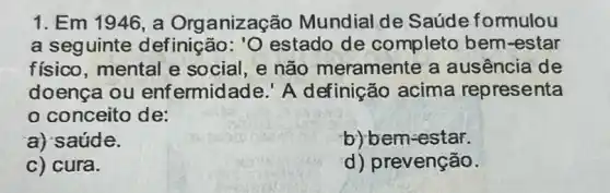 1. Em 1946, a Organização Mundial de Saúde formulou
a seguinte definição: 'O estado de completo bem -estar
físico, mental e social, e não meramente a ausência de
doença ou enfermidade.' A definição acima representa
conceito de:
a) saúde.
b) bem-estar.
c) cura.
d) prevenção.