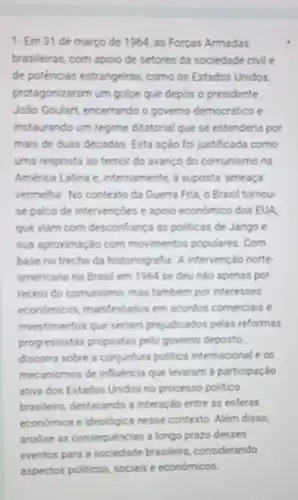 1- Em 31 de marco de 1964, as Forcas Armadas
brasileiras, com apoio de setores da sociedade civil e
de potências estrangeiras.como os Estados Unidos
protagonizaram um golpe que depos o presidente
João Goulart, encerrando o governo democratico e
instaurando um regime ditatorial que se estenderia por
mais de duas decadas Esta ação foi justificada como
uma resposta ao temor do avanço do comunismo no
America Latina e internamente, a suposta ameoga
vermelha. No contexto da Guerra Fria, o Brasil tomou
se palco de intervençoes e apolo economico dos EUA
que viam com desconfiança as politicas de Jango c
sua aproximação com movimentos populares. Com
base no trecho da historiografia. A intervenção norte
americana no Brasil em 1954 se deundo apenas por
receio do comunismo, mas tambem por interesses
econdmicos, manifestados em acordos comerciais e
investimentos que seriam prejudicados pelas reformas
progressistas propostas pelo governo deposto:
discoma sobre a conjuntura politica internacional e os
mecanismos de influencia que levaram a participação
ativa dos Estados Unidos no processo politico
brasileiro, destacando a interação entre as esferas
economica e ideologica nesse contexto. Além disso,
analise as consequencias a longo prazo desses
eventos para a sociedade brasileira, considerando