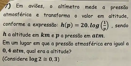 1) Em aviōes - altímetro mede a pressão
atmosférica e transform a o valor em altitude,
conforme a expressão: h(p)=20.log((1)/(p)) sendo
haaltitude em kmepa pressão em atm.
Em um lugar em que a pressão atmosférica era igual a
0,4 atm, qual era a altitude?
(Considere log2cong 0,3