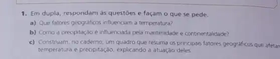 1. Em dupla, respondam às questōes e façam o que se pede.
a) Que fatores geográficos influenciam a temperatura?
b) Como a precipitação é influenciada pela maritimidade e continentalidade?
c) Construam, no caderno, um quadro que resuma os principais fatores geográficos que afetan
temperatura e precipitação explicando a atuação deles.