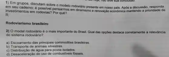 1) Em grupos , discutam sobre o modelo rodoviário presente em nosso país . Após a discussão , responda
em seu caderno: é possivel pensarmos em dinamismo e renovação econômica mantendo a prioridade de
investimentos em rodovias'? Por quê?
R:
Rodoviarismo brasileiro
2) O modal rodoviário é o mais importante do Brasil. Qual das opçōes destaca corretamente a relevância
do sistema rodoviário?
a)Escoamento das principais commodities brasileiras.
b)de animais silvestres.
C de água para povos isolados.
d)Desaceleração do uso de combustiveis fósseis.