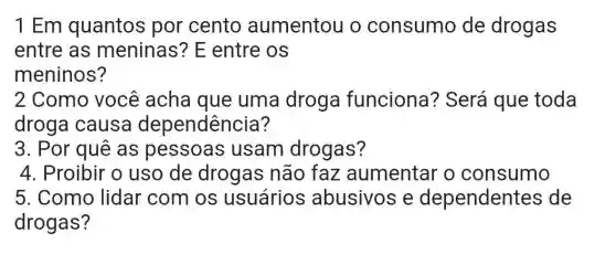 1 Em quantos por cento aumentou o consumo de drogas
entre as meninas? E entre os
meninos?
2 Como você acha que uma droga funciona ? Será que toda
droga causa dependência?
3. Por quê as pessoas usam drogas?
4. Proibir o uso de drogas não faz aumentar o consumo
5. Como lidar com os usuários abusivos e dependentes de
drogas?