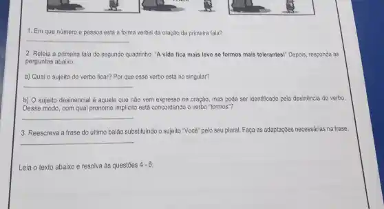 1. Em que número e pessoa está a forma verbal da oração da primeira fala?
__
2. Releia a primeira fala do segundo quadrinho:"A vida fica mais leve se formos mais tolerantes!" Depois, responda as
perguntas abaixo:
a) Qual o sujeito do verbo ficar? Por que esse verbo está no singular?
__
b) sujeito desinencial é aquele que não vem expresso na oração, mas pode ser identificado pela desinência do verbo.
Desse modo, com qual pronome implicito está concordando o verbo "formos "?
__
3. Reescreva a frase do último balão substituindo o sujeito "Você" pelo seu plural. Faça as adaptações necessárias na frase.
__
Leia o texto abaixo e resolva às questões 4-6