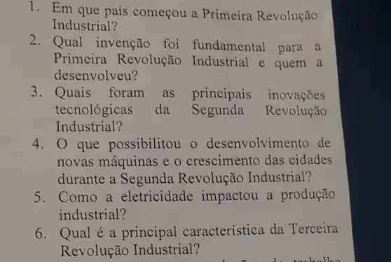 1. Em que país começou a Primeira Revolução
Industrial?
2. Qual invenção foi fundamental para a
Primeira Revolução Industrial e quem a
desenvolveu?
3. Quais foram as principais inovações
tecnológicas da Segunda Revolução
Industrial?
4. 0 que possibilitou o desenvolvi mento de
novas máquinas e o crescimento das cidades
durante a Segunda Revolução Industrial?
5.Como a eletricidade impactou a produção
industrial?
6. Qual é a principal característica da Terceira
Revolução Industrial?