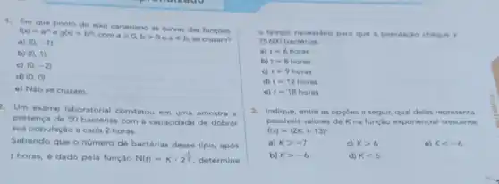 1. Em que ponto do eixo cartesiano as curvas das funçoes
f(x)=a^2xcirc g(x)=b^2x
com agt 0,bgt 0 e aneq b se cruzam? a) (0,-1)
b) (0,1)
c) (0,-2)
d) (0,0)
e) Nào se cruzam
2. Um exame laboratorial constatou em uma amostra
presença de 50 bactérias com a capacidade de dobrar
sua população a cada 2 horas.
Sabendo que o número de bactérias desse tipo após
thoras, é dado pela função N(t)=Kcdot 2^(1)/(2) determine
tempo necessário para que a população chegue a
25600 bactérias
a) t=6horas
b) t=8horas
c) t=9horas
d) t=12horas
t=18horas
3. Indique, entre as opçóes a seguir, qual delas representa
possiveis valores de K na função exponencial crescente
f(x)=(2K+13)^x
a) Kgt -7	c) Kgt 6	e) Klt -6
b) kgt -6	d) Klt 6