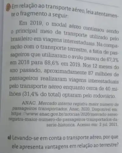 (1) Em relação ao transporte aéreo leia atentamen-
te o fragmento a seguir:
Em 2019,0 modal aéreo continuou sendo
principal meio de transporte utilizado pelo
brasileiro em viagens interestaduais. Na compa-
ração com o transporte terrestre, a fatia de pas-
sageiros que utilizaram o avião passou de
67,3% 
em 2018 para 68,6% 
em 2019. Nos 12 meses do
ano passado , aproximadamente 87 milhoes de
passageiros realizaram viagens interestaduais
pelo transporte aéreo enquanto cerca de 40 mi-
lhoes (31,4%  do total) optaram pelo rodoviário.
ANAC. Mercado interno registra maior numero de
passageiros transportados. Anac , 2020. Disponivel em
https://www.anac gov br/noticias/2020/mercado -aereo
registra-maior -numero-de -passageiros -transportados-da-
serie-historica Acesso em: 2 jul 2021.
a) Levando-se em conta o transporte aéreo, por que
ele apresenta vantagens em relação ao terrestre?