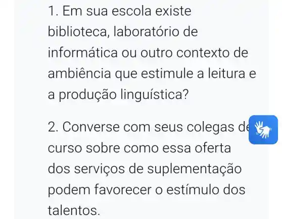 1. Em sua escola existe
bibliotec a, laboratório de
inform atica ou outro contexto de
a mbiência que estimule a leitura e
a produção ling ulstica?
2. Conve rse com s eus c olegas des
curso sobre como es sa oferta
dos servico s de suplementação
podem favorecer o estímulo dos
talentos.