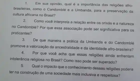 1. Em sua opinião, qual é a importância das religiōes afro-
brasileiras, como o Candomblé e a Umbanda, para a preservação da
cultura africana no Brasil?
2.
Como você interpreta a relação entre os orixás e a natureza
no Candomblé? Por que essa associação pode ser significativa para os
praticantes?
3.
De que maneira a prática da Umbanda e do Candomblé
promove a valorização da ancestralidade e da identidade afro -brasileira?
4.
Por que você acha que essas religiões ainda enfrentam
intolerância religiosa no Brasil? Como isso pode ser superado?
5.
Qual o impacto que o conhecimento dessas religiōes poderia
ter na construção de uma sciedade mais inclusiva erespellose?