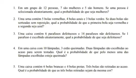 1. Em um grupo de 12 pessoas, 7 são mulheres e 5 são homens. Se uma pessoa é
selecionada aleatoriamente, qual a probabilidade de que seja mulheres?
2. Uma urna contém 5 bolas vermelhas, 4 bolas azuis e 3 bolas verdes. Se duas bolas são
sorteadas sem reposição, qual a probabilidade de que a primeira bola seja vermelha e
a segunda seja azul?
3. Uma caixa contém 6 defeituosos e 14 parafusos não defeituosos. Se I
parafuso é escolhido aleatoriament , qual a probabilidade de que seja defeituoso?
4. Emuma caixa com 10 lâmpadas, 3 estão queimadas. Duas lâmpadas são escolhidas ao
acaso para serem testadas Qual é a probabilidade de que pelo menos uma das
lâmpadas escolhidas esteja queimada?
5. Uma caixa contém 6 bolas brancas e 4 bolas pretas. Três bolas são retiradas ao acaso.
Qual é a probabilidade de que as três bolas retiradas sejam da mesma cor?