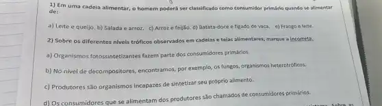 1) Em uma cadeia alimentar, o homem poderá ser classificado como consumidor primário quando se alimentar
de:
a) Leite e queijo b) Salada e arroz.c) Arroz e feijão d) Batata-doce e figado de vaca. e)Frango e leite.
2) Sobre os diferentes niveis tróficos observados em cadeias e teias alimentares, marque a incorreta.
a) Organismos fotossintetizantes fazem parte dos consumidores primários.
b) No nível de decompositores, encontramos por exemplo, os fungos organismos heterotróficos.
c) Produtores são organismos incapazes de sintetizar seu próprio alimento.
d) Os consumidores que se alimentam dos produtores são chamados de consumidores primários.