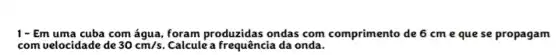 1- Em uma cuba com água, foram produzidas ondas com comprimento de 6 cm e que se propagam
com velocidade de 30cm/s Calculè a frequência da onda.