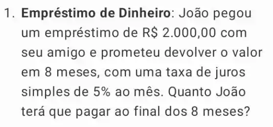 1. Empréstimo de Dinheiro : João pegou
um empréstim o de R 2.000,00com
seu amigo e prom eteu devolver o valor
em 8 meses , com uma taxa de juros
simples de 5%  ao mês. Quanto João
terá que pagar ao final dos 8 meses?