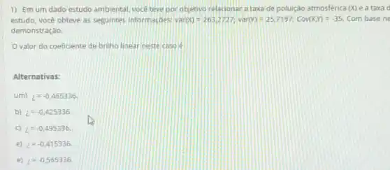 1) Emum dado estudo ambiental, vocé teve por objetivo relacionar a taxa de poluição atmosférica (x) e a taxa d
estudo, você obteve as seguintes informaçbes: Venr(0)=263)2727;var(Y)=25,7197;Cov(X,Y)=-35 Com base ne
demonstração,
valor do coeficiente de briho linear neste caso é
Alternativas:
um) z=-0,465336
b) i=-0,425336
C) i=-0,495336
e) z=-0.415336
e) l=-0,565336