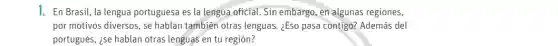 1. En Brasil, la lengua portuguesa es la lengua oficial. Sin embargo, en algunas regiones,
por motivos diversos, se hablan también otras lenguas. ¿Eso pasa contigo?Además del
portugués, ise hablan otras lenguas en tu región?