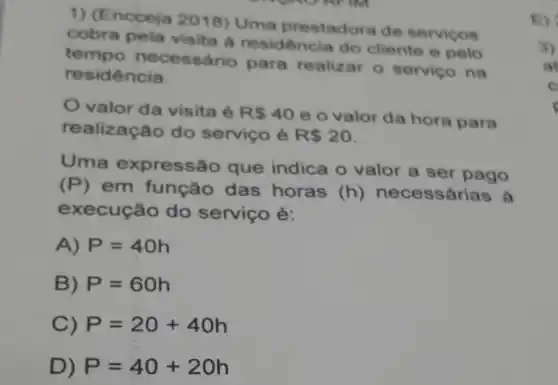 1) (Encceja 2018) Uma prestadora de servicos E)
cobra pela visita a residência do cliente e pelo
tempo necessári o para realizar o servico na
residência.
valor da visita é R 40
e o valor da hora para
realização do serviço é R 20
Uma expressão que indica o valor a ser pago
(P) em função das horas (h) necessárias à
execução do serviço é:
A) P=40h
B) P=60h
C) P=20+40h
D) P=40+20h
3)
at
C