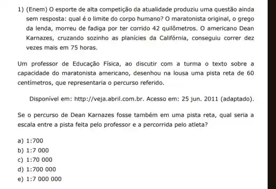 1) (Enem) 0 esporte de alta competição da atualidade produziu uma questão ainda
sem resposta: qual é o limite do corpo humano? 0 maratonista original , o grego
da lenda, morreu de fadiga por ter corrido 42 quilômetros. 0 americano Dean
Karnazes, cruzando sozinho as planícies da Califórnia , conseguiu correr dez
vezes mais em 75 horas.
Um professor de Educação Física, ao discutir com a turma o texto sobre a
capacidade do maratonista americano , desenhou na lousa uma pista reta de 60
centímetros, que representaria o percurso referido.
Disponível em:http://veja.abril .com.br. Acesso em:25 jun. 2011 (adaptado).
Se o percurso de Dean Karnazes fosse também em uma pista reta , qual seria a
escala entre a pista feita pelo professor e a percorrida pelo atleta?
a) 1:700
b) 1:7000
c) 1:70000
d) 1:700000
e) 1:7000000