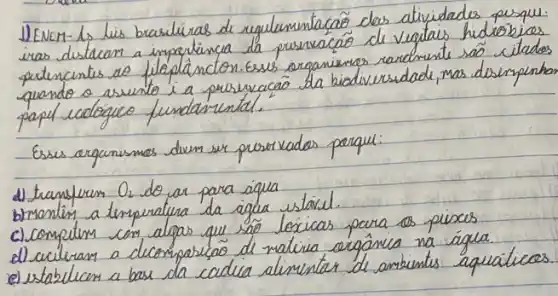 1) ENEM- 1, lis brasileiras de regulenentacao das atividades pesqu. iras destacan a importancia da pusnacáo de vegtais hidrobios pertencentes do filepláncton. Esses arganimas rarchunte são citados quando o asunto i a preservacáo da biodiversidade, mas desimpenhan papel cedógico fundamental.
Esses arganismos dium ser proservados porque:
d) transfurs O_(2) do ar para áqua
b) ronlin a temperatura da agua ustaiel.
c) computim com algas que são locicas para os pisces
d) acileram a decomposição de mativa orgânica na água.
e) estabilem a bas da cidia alimentar de ambientes aquáticos.