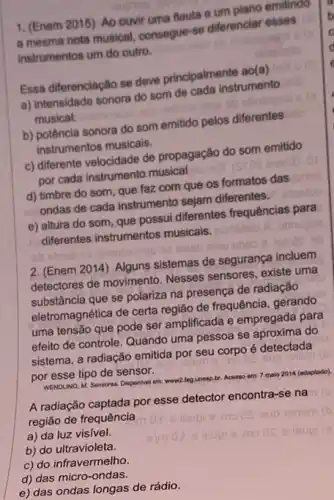 1. (Enem 2015) Ao ouvir uma flauta e um piano emitindo
a mesma nota musical consegue-se differenciar esses
instrumentos um do outro.
Essa diferenciação se deve principalmente ao(a)
a) intensidade sonora do som de cada instrumento
musical.
b) potência sonora do som emitido pelos diferentes
instrumentos musicais.
c) differente velocidade de propagação do som emitido
por cada instrumento musical
d) timbre do som que faz com que os formatos das
ondas de cada instrumento sejam diferentes.
e) altura do som que possui diferentes frequências para
diferentes instrumentos musicais.
2. (Enem 2014) Alguns sistemas de segurança incluem
detectores de movimento . Nesses sensores, existe uma
substância que se polariza na presença de radiação
eletromagnética de certa região de frequência, gerando
uma tensão que pode ser amplificada e empregada para
efeito de controle. Quando uma pessoa se aproxima do
sistema, a radiação emitida por seu corpo é detectada
por esse tipo de sensor.
WENOLING, M. Sensores. Disponivel em:
A radiação captada por esse detector encontra-se na
região de frequência
a) da luz visivel.
b) do ultravioleta.
c) do infravermelho.
d) das micro-ondas.
e) das ondas longas de rádio.