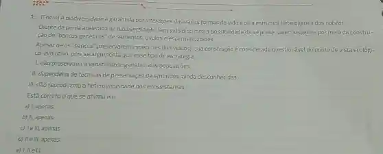 1. (Enem) A biodiversidade é garantida por interações das várias formas de vida e pela estrutura heterogénea dos habitat.
Diante da perda acelerada de biodiversidade, tem sido discutida a possibilidade de se preservarem espécies por melo da constru-
çào de "bancos genêticos de sementes, ovulos e espermatozoides.
Apesar de os "bancos " preservarem especimes (individuos), sua construçãoê considerada questionável do ponto de vista ecológi-
co-evolutivo, pois se argumenta que esse tipo de estratégia
1. nǎo preservaria a variabilidade genética das populaçōes;
II. dependeria de técnicas de preservação de embrioes ainda desconhecidas;
III. nào reproduziria a heterogeneidade dos ecossistemas.
Está correto o que se afirma em
a) I, apenas
b) II, apenas
c) le III, apenas
d) lle III. apenas.