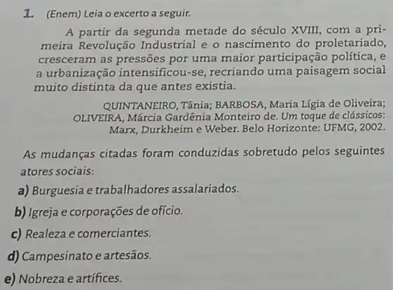 1. (Enem) Leia o excerto a seguir.
A partir da segunda metade do século XVIII, com a pri-
meira Revolução Industrial e o nascimento do proletariado,
cresceram as pressões por uma maior participação política, e
a urbanização intensificou-se recriando uma paisagem social
muito distinta da que antes existia.
QUINTANEIRO, Tânia;BARBOSA, Maria Lígia de Oliveira;
OLIVEIRA, Márcia Gardênia Monteiro de Um toque de clássicos:
Marx, Durkheime Weber. Belo Horizonte:UFMG, 2002.
As mudanças citadas foram conduzidas sobretudo pelos seguintes
atores sociais:
a) Burguesia e trabalhadores assalariados.
b) Igreja e corporações de ofício.
c) Realeza e comerciantes.
d) Campesinato e artesãos.
e) Nobreza e artífices.