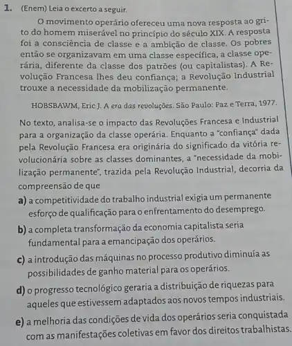 1. (Enem) Leia o excerto a seguir.
movimento operário ofereceu uma nova resposta ao gri-
to do homem miserável no princípio do século XIX. A resposta
foi a consciência de classe e a ambição de classe. Os pobres
então se organizavam em uma classe especifica, a classe ope-
rária, diferente da classe dos patroes (ou capitalistas). A Re-
volução Francesa Thes deu confiança a Revolução Industrial
trouxe a necessidade da mobilização permanente.
HOBSBAWM, Eric J. A era das revoluções. São Paulo: Paz e Terra , 1977.
No texto, analisa-se o impacto das Revoluções Francesa e Industrial
para a organização da classe operária Enquanto a "confiança"dada
pela Revolução Francesa era originária do significado da vitória re-
volucionária sobre as classes dominantes, a "necessidade da mobi-
lização permanente', trazida pela Revolução Industrial decorria da
compreensão de que
a) a competitividade do trabalho industrial exigia um permanente
esforço de qualificação para o enfrentamento do desemprego.
b) a completa transformação da economia capitalista seria
fundamental para a emancipação dos operários.
c) a introdução das máquinas no processo produtivo diminuía as
possibilidades de ganho material para os operários.
d) o progresso tecnológico geraria a distribuição de riquezas para
aqueles que estivessem adaptados aos novos tempos industriais.
e) a melhoria das condições de vida dos operários seria conquistada
com as manifestações coletivas em favor dos direitos trabalhistas.