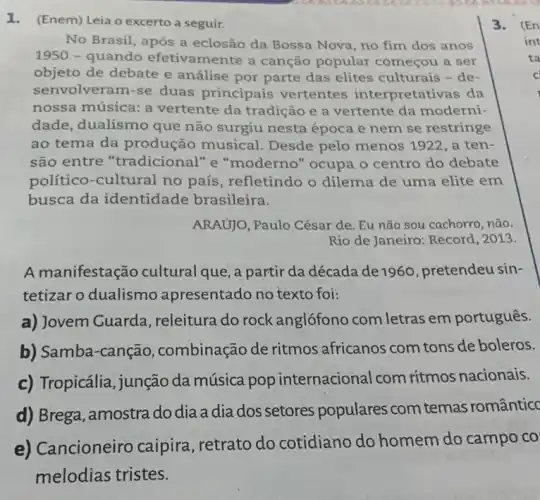 1. (Enem) Leia o excerto a seguir.
No Brasil, após a eclosão da Bossa Nova no fim dos anos
1950 - quando efetivamente a canção popular começou a ser
objeto de debate e análise por parte das elites culturais - de-
senvolveram-se duas principais vertentes interpretativas da
nossa música: a vertente da tradição e a vertente da moderni-
dade, dualismo que não surgiu nesta época e nem se restringe
ao tema da produção musical Desde pelo menos 1922, a ten-
são entre "tradicional" e "moderno" ocupa o centro do debate
político-cultural no país, refletindo o dilema de uma elite em
busca da identidade brasileira.
ARAUJO, Paulo César de Eu não sou cachorro ,não.
Rio de Janeiro: Record , 2013.
A manifestação cultural que, a partir da década de 1960 pretendeu sin-
tetizar o dualismo apresentado no texto foi:
a) Jovem Guarda , releitura do rock anglófono com letras em português.
b) Samba-canção,combinação de ritmos africanos com tons de boleros.
c) Tropicália, junção da música pop internacional com ritmos nacionais.
d) Brega, amostra do dia a dia dos setores populares com temas românticc
e)ancioneiro caipira , retrato do cotidiano do homem do campo co
melodias tristes.
3.(En
int
ta
C