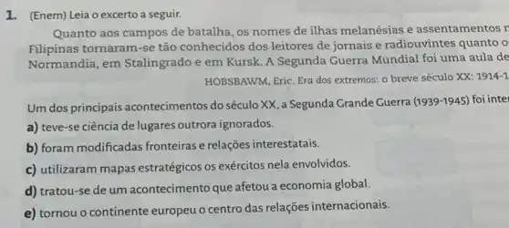 1. (Enem) Leia o excerto a seguir.
Quanto aos campos de batalha, os nomes de ilhas melanésias e assentamentos r
Filipinas tornaram-se tão conhecidos dos leitores de jornais e radiouvintes quanto o
Normandia, em Stalingrado e em Kursk A Segunda Guerra Mundial foi uma aula de
HOBSBAWM, Eric. Era dos extremos: o breve século XX: 1914-1
Um dos principais acontecimentos do século XX, a Segunda Grande Guerra
(1939-1945) foi intel
a) teve-se ciência de lugares outrora ignorados.
b) foram modificadas fronteiras e relações interestatais.
c) utilizaram mapas estratégicos os exércitos nela envolvidos.
d) tratou-se de um acontecimento que afetou a economia global.
e) tornou o continente europeu o centro das relações internacionais.