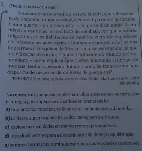 1. (Enem) Leia o texto a seguir.
encontro entre o Velho e o Novo Mundo, que a descober-
ta de Colombo tornou possivel, é de um tipo muito particular:
é uma guerra -ou a Conquista -, como se dizia então. E um
mistério continua: o resultado do combate. Por que a vitória
fulgurante, se os habitantes da América eram tão superiores
em número aos adversários e lutaram no próprio solo? Se nos
limitarmos à conquista do México - a mais espetacular,já que
a civilização mexicana é a mais brilhante do mundo pré-co-
lombiano -como explicar que Cortez , liderando centenas de
homens, tenha conseguido tomar o reino de Montezuma, que
dispunha de centenas de milhares de guerreiros?
TODOROV. T. A conquista da América . São Paulo: Martins Fontes. 1991
(adaptado).
No contexto da conquista , conforme análise apresentada no texto, uma
estratégia para superar as disparidades levantadas foi
a) implantar as missões cristãs entre as comunidades submetidas.
b) utilizar a superioridade fisica dos mercenários africanos.
c) explorar as rivalidades existentes entre os povos nativos.
d) introduzir vetores para a disseminação de doenças epidêmicas.
e) comprar terras para o enfraquecim ento das teocracias autóctones.