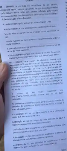 1 - (ENEM) A medida da velocidade de um veiculo,
utilizando radar, baseia-se no fato de que as ondas emitidas
pelo radar e detectadas após serem refletidas pelo veiculo
em movimento têm frequência:diferentes. Esse fenômeno
é denominado Efeito Doppler.
A onda refletida pelo veículo citada no texto é uma
a.onda mecânica e se propaga com a velocidade do som
b.onda eletromagnética ese propaga com a velocidade da
luz.
c.onda mecânica e tem o mesmo comprimento de onda da
onda incidente.
d.onda eletromagnética que tem o mesmo comprimento de
onda da onda incidente.
e.onda eletromagnética que, devido à sua alta frequência,
se propaga com velocidade maior que a velocidade da luz.
02. (ENEM) Uma equipe de cientistas lançará uma
expedição ao Titanic para criar um detalhado mapa 3D que
"vai tirar, virtualmente, o Titanic do fundo do mar para o
publico". A expedição ao local, a 4 quilómetros de
profuncidade no Oceano Atlântico está sendo apresentada
como a mais sofisticada expedição cientifica ao Titanic . Ela
utilizará tecnologias de imagem e sonar que nunca tinham
sido aplicadas ao navio para obter o mais completo
inventário de seu conteúdo Esta complementação é
necessária em razão das condiçães do navio, naufragado há
um século.
Estado de São Paulo. Disponivel em:
http://www.estadao.com.br Acesso em: 27 jul 2010
(adaptado).
No problema apresentado para gerar imagens através de
camadas de sedimentos depositados no navio, o sonar ẻ
mais adequado, pois a
a.propagação da luz na agua ocorre a uma velocidade
maior que a do som neste meio.
b.absorção da luz ao longo de uma camada de água é
facilitada enquanto a absorção do som nǎo.
c.refração da luz a uma grande profundidade acontece com
uma intensidade menor que a do som.
d.atenuação da luz nos materiais analisados é distinta da
atenuação de som nestes mesmos materials.
e.reflexǎo da luz nas camadas de sedimentos menos
intensa do que a reflexão do som neste material.