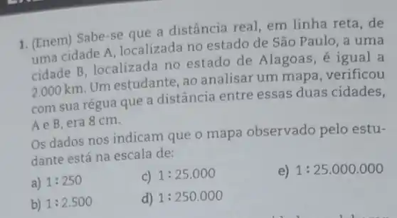 1. (Enem) Sabe-se que a distância real, em linha reta, de
uma cidade A localizada no estado de São Paulo, a uma
cidade B, localizada no estado de Alagoas, é igual a
2.000 km. Um estudante, ao analisar um mapa , verificou
com sua régua que a distância entre essas duas cidades,
Ae B,era 8cm.
Os dados nos indicam que o mapa observado pelo estu-
dante está na escala de:
a) 1:250
C) 1:25.000
e) 1:25.000.000
b) 1:2.500
d) 1:250.000