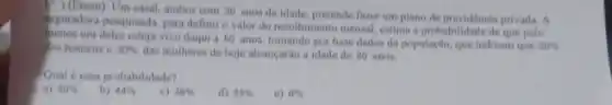 1. (Enem) Um casal, ambos com 30 anos de idade, pretende faver um plano de previdencia privada . A
teguradora pesquisada, para definir o valor do recolhimento mensal, estima a probabilidade de que pelo
um deles esteja vivo daqui a 60 anos, tomando por base dados da populaçlo, que indicam que 20%  dos homens e 30%  das mutheres de hoje alcançarlio a idade de 80 anos.
Qual é essa probabilidade?
a) 50% 
b) 44% 
c) 38% 
d) 25% 
e) 6%