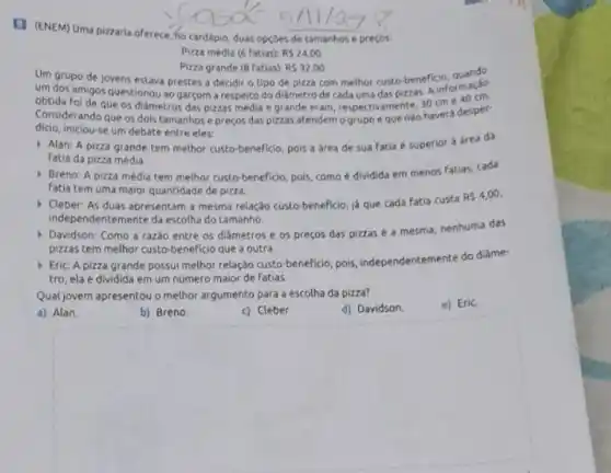 (1) (ENEM) Uma pizzaria oferece, ho cardápio, duas opçoes de tamanhos e preços:
Pizza média (6 fatias) RS24,00
Um grupo de jovens estava prestes a decidir o tipo de pizza com methor custo-beneficin, ormado
Pizza grande (8 fatias) RS32,00
um dos amigos questionou ao garçom a respeito do diảmetro de cada uma das pizzas. Aline 40 cm.
obtida foi de que os diametros das pizzas média e grande eram, respectivamente, 30 cme
Considerando que os dols tamanhose preços das pizzas atendem o grupo e que nào havera desper-
dicio, iniclou-se um debate entre eles:
Alan: A pizza grande tem methor custo-beneficio, pois a area de sua fatia é superior a área da
fatia da pizza média.
) Breno: A pizza média tem melhor custo-beneficio pois, como é dividida em menos fatias, cada
fatia tem uma maior quantidade de pizza.
- Cleber: As duas apresentar a mesma relação custo-beneficio, ja que cada fatia custa
RS4,00,
independentemente da escolha do tamanho.
Davidson: Como a razdo entre os diâmetros e os preços das pizzas é a mesma, nenhuma das
pizzas tem melhor custo beneficio que a outra.
Eric A pizza grande possui melhor relação custo beneficio, pois, independentemente do diàme-
tro, ela é dividida em um número maior de fatias.
Qual jovem apresentou o methor argumento para a escolha da pizza?
a) Alan.
b) Breno.
c) Cleber.
d) Davidson.