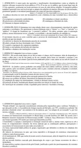 1. (ENEM/2019) A maior parte das agressões e manifestações discriminatórias contra as religioes de
matrizes africanas ocorrem em locais públicos (57% ) . É na rua, na via pública, que tiveram lugar mais de
2/3 das agressões, geralmente em locais próximos às casas de culto dessas religiōes O transporte público
tambémé apontado como um local em que os adeptos das religiōes de matrizes africanas são discriminados.
geralmente quando se encontram paramentados por conta dos preceitos religiosos.
REGO, L.F; FONSECA, D.P.R.; GIACOMINI, S.M.Rio de Janeiro: PUC -Rio, 2014.
As práticas descritas no texto são incompativeis com a dinâmica de uma sociedade laica e democrática
porque
(A) asseguram as expressões multiculturais.
(B) promovem a diversidade de etrias.
(D) estimulam os rituais sincréticos.
(E) restringem a liberdade de credo.
(C) falseiam os dogmas teológicos.
2. (ENEM-PPL/2019) 0 feminismo teve uma relação direta com o descentramentc conceitual do sujeito
cartesiano e sociológico. Ele questionou a classica distinção entre o "dentro" e o "fora", o "privado" e o
"público". O slogan do feminismo era: "o pessoal é politico". Ele abriu, portanto,para a contestação
politica, arenas inteiramente novas.a familia, a sexualidade, a divisão doméstica do trabalho etc.
HALL, S. A identidade cultural na pós-modernidade. Rio de Janeiro: DP&A, 2011 (adaptado)
movimento descrito no texto contribui para o processo de transformação das relações humanas, na
medida em que sua atuação
(A) subverte os direitos de determinadas parcelas da sociedade.
(B) abala a relação da classe dominante com o Estado.
(C) constrói a segregação dos segmentos populares.
(D) limita os mecanismos de inclusão das minorias.
(E) redefine a dinâmica das instituições sociais.
3. (ENEM/2013 -adaptada) Leia os textos a seguir.
TEXTO I - Ela acorda tarde depois de ter ido ao teatro e à dança;ela lê romances, além de desperdiçar o
tempo a olhar para a rua da sua janela ou da sua varanda; passa horas no toucador a arrumar o seu
complicado penteado; um número igual de horas praticando piano e mais outras na sua aula de francês ou
de dança.
Comentário do Padre Lopes da Gama acerca dos costumes femininos (1839) apud SILVA, T.V.2.Multieres, collura e literature brasileira.
Ipotasi - Revista de Estudos Literários. Juiz de Fora, y 2.n.2,1998.
TEXTO II - As janelas e portas gradeadas com treliças não eram cadeias confessas positivas; mas eram,
pelo aspecto e pelo seu destino, grandes gaiolas,onde os pais e maridos zelavam, sonegadas à sociedade.
as filhas e as esposas.
MACEDO, 1.M. Memórias da Rua do Ouvidor (1878). Disponível ent www.dominiopublico.gov.br. Acesso cm: 20 maio 2013 (adaptado).
A representação social do feminino comum aos dois textos é o(a)
(A) submissão de gênero apoiada pela concepção patriarcal de família.
(B) acesso aos produtos de beleza, decorrência da abertura dos portos.
(C) ampliação do espaço de entretenimento, voltado as distintas classes sociais.
(D) proteção da honra mediada pela disputa masculina em relação às damas da corte.
(E) valorização do casamento cristâa, respaldado pelos interesses vinculados à herança.
4. (ENEM/2010 adaptada) Leia o texto a seguir.
"Pecado nefando" era expressão utilizada pelos inquisidores para a sodomia. Nefandus: o
que não pode ser dito. A Assembleia de clérigos reunida em Salvador, em 1707, considerou a sodomia "tǎo
péssimo e horrendo crime", tao contrário à lei da natureza,que "era indigno de ser nomeado" e, por isso
mesmo, nefando.
OVAIS, F;MELLOESOUZAL Historia da vida privada no Brasil. V. 1. São Paulo: Companhia das Letras. 1997 (adaptado).
número de homossexuais assassinados no Brasil bateu o recorde histórico em 2009. De acordo com o
Relatório Anual de Assassinato de Homossexuais (LGBT - Lacute (e)sbicas, Gays, Bissexuais e Travestis), nesse
ano foram registrados 195 mortos por motivação homofóbica no País.
A homofobia é a rejeçção e menosprezo à orientação sexual do outro e, muitas vezes, expressa-se sob a
forma de comportamentos violentos . Os textos indicam que as condenações públicas,perseguicōes e
assassinatos de homossexuais no pasts estão associadas a/à
(A) baisa representatividade politica de grupos organizados que defendem os direitos de cidadania dos
homossexuais.
(B) falência da democracia no país, que torna impeditiva a divulgação de estatisticas relacionadas à
violência contra homossexuais.
(C) Constituição de 1988, que exclui do tecido social os homossexuais, além de impedi-los de exercer seus
direitos políticos.
(D) um passado histórico marcado pela demonização do corpo e por formas recorrentes de tabus e
intolerância.
(E) uma politica eugênica desenvolvida pelo Estado, justificada a partir dos posicionamentos de correntes
filosófico-cientificas.