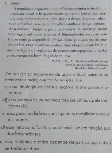 1. (ENEM)
A população negra teve que enfrentar sozinha o desafio da
ascensão social, e frequentemen te procurou fazê-lo por rotas
originais, como o esporte, a música e a dança. Esporte , sobre-
tudo o futebol música, sobretudo o samba, e dança , sobretu-
do o carnaval , foram os principais canais de ascensão social
dos negros até recentemente. A libertação dos escravos não
trouxe consigo a igualdade efetiva Essa igualdade era afirma-
da nas leis, mas negada na prática Ainda hoje, apesar das leis,
aos privilégios e arrogâncias de poucos correspondem o desfa-
vorecimento e a humilhação de muitos.
CARVALHO, J. M Cidadania no Brasil: o longo
caminho. Rio de Janeiro Civilização
Brasileira, 2006 (adaptado)
Em relação ao argumento de que no Brasil existe uma
democracia racial, o autor demonstra que
a) essa ideologia equipara a nação a outros países mo-
dernos.
(6) esse modelo de democracia foi possibilitado pela mis-
cigenação.
c) essa peculiaridade nacional garantiu mobilidade social
aos negros.
d) esse mito camuflou formas de exclusão em relação aos
afrodescender tes.
e) essa dinâmica política depende da participação ativa
de todas as etnias.