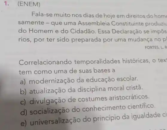 1. (ENEM)
Fala-se muito nos dias de hoje em direitos do home
samente -que uma Assembleia Constituinte produziu
do Homem e do Cidadão . Essa Declaração se impôs
rios, por ter sido preparada por uma mudança no p
FORTES, L. R
Correlacionando temporalidades históricas, o tex
tem como uma de suas bases a
a) modernização da educação escolar.
b)atualização da disciplina moral crista.
c) di vulgação de costumes aristocráticos.
d)socializa cão do conhecime nto científico.
e) universalização do princípio da iqualdade ci