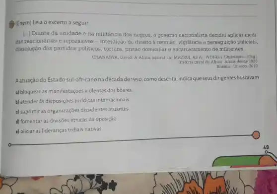 (1) (Enem)Leia o excerto a seguir.
[...] Diante da unidade e da militância dos negros, o governo nacionalista decidiu aplicar medi-
das reacionárias e repressivas - interdição do direito à reunião , vigilância e perseguição policiais,
dissolução dos partidos politicos , tortura, prisão domiciliar e encarceramento de militantes.
CHANAIWA, David. A Africa austral. In : MAZRUI, Ali A : WONDJI, Christophe (Org.)
História geral da Africa Africa desde 1935.
Brasilia: Unesco, 2010.
Aatuação do Estadosul -africano na década de 1950 ,como descrita ,indica que seus dirigentes buscavam
a) bloquear as manifestações violentas dos bôeres.
b) atender às disposições jurídicas internacionais.
c) suprimir as organizações dissidentes atuantes.
d) fomentar as divisões étnicas da oposição.
e) aliciar as lideranças tribais nativas.