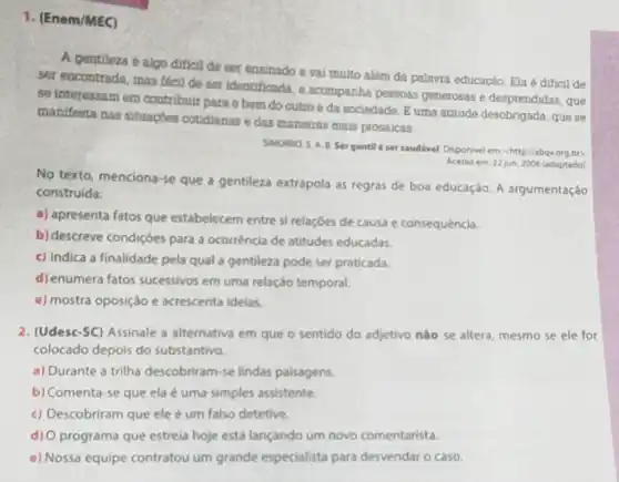 1. (Enem/MEC)
A gentileza é algo dificil de ser ensinado e vai muito além da palavra educação. Ela é dificil de
ser encontrada, mas facil de ser identificada, e acompanha pessoas generosas e desprendidas . que
se interessam em contribuir para o bem do outro e da sociedade B uma atitude desobrigada . que se
manifesta nas situaçóes cotidianas e das maneiras mais prosaicas.
SIMURRO, S. A. B. Ser gentil é ser saudivel Disponivel em: chttp//abqvorg bo
Acesso em 22 jun 2006 (adaptado)
No texto, menciona-se que a gentileza extrapola as regras de boa educação. A argumentaçáo
construida:
a) apresenta fatos que estabelecem entre si relaçóes de causa e consequência.
b) descreve condiçôes para a ocorrência de atitudes educadas.
c) indica a finalidade pela qual a gentileza pode ser praticada.
d) enumera fatos sucessivos em uma relação temporal.
e) mostra oposição e acrescenta idelas.
2. (Udesc-SC) Assinale a alternativa em que o sentido do adjetivo não se altera, mesmo se ele for
colocado depois do substantivo.
a) Durante a trilha descobriram-se lindas paisagens.
b) Comenta-se que ela é uma simples assistente.
c) Descobriram que ele é um falso detetive.
d) O programa que estreia hoje está lançando um novo comentarista.
e) Nossa equipe contratou um grande especialista para desvendar o caso.