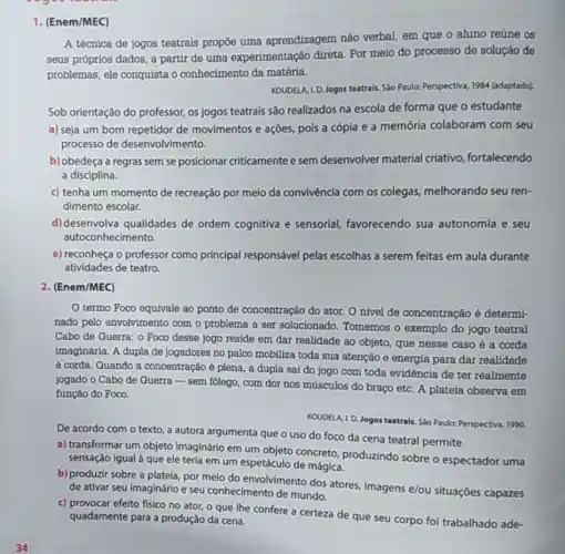 1. (Enem/MEC)
A técnica de jogos teatrais propōe uma aprendizagem não verbal em que o aluno reúne os
seus próprios dados, a partir de uma experimentação direta Por meio do processo de solução de
problemas, ele conquista o conhecimento da matéria.
KOUDELA, I.D. Jogos teatrais. Sáo Paulo: Perspectiva, 1984 (adaptado)
Sob orientação do professor, os jogos teatrais são realizados na escola de forma que o estudante
a) seja um bom repetidor de movimentos e ações, pois a cópia e a memória colaboram com seu
processo de desenvolvimento.
b) obedeça a regras sem se posicionar criticamente e sem desenvolver material criativo, fortalecendo
a disciplina.
c) tenha um momento de recreação por meio da convivência com os colegas, melhorando seu ren-
dimento escolar.
d) desenvolva qualidades de ordem cognitiva e sensorial, favorecendo sua autonomia e seu
autoconhecimento.
e) reconheça o professor como principal responsável pelas escolhas a serem feitas em aula durante
atividades de teatro.
2. (Enem/MEC)
termo Foco equivale ao ponto de concentração do ator. O nível de concentração é determi-
nado pelo envolvimento com o problema a ser solucionado. Tomemos o exemplo do jogo teatral
Cabo de Guerra: 0 Foco desse jogo reside em dar realidade ao objeto, que nesse caso é a corda
imaginária. A dupla de jogadores no palco mobiliza toda sua atenção e energia para dar realidade
à corda. Quando a concentração é plena, a dupla sai do jogo com toda evidência de ter realmente
jogado o Cabo de Guerra-sem folego, com dor nos músculos do braço etc. A plateia observa em
função do Foco.
KOUDELA, I.D. Jogos teatrals Sáo Paulo: Perspectiva, 1990.
De acordo com o texto, a autora argumenta que o uso do foco da cena teatral permite
a) transformar um objeto imaginário em um objeto concreto, produzindo sobre o espectador uma
sensação igual à que ele teria em um espetáculo de mágica.
b) produzir sobre a plateia, por meio do envolvimento dos atores imagens e/ou situações capazes
de ativar seu imaginário e seu conhecimento de mundo.
c) provocar efeito fisico no ator, o que Ihe confere a certeza de que seu corpo foi trabalhado ade- quadamente para a produção da cena.