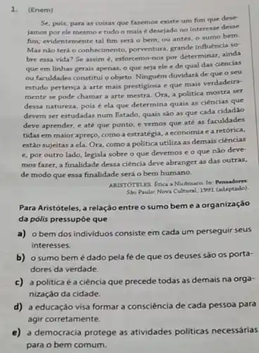 1. (Enem)
Se, pois, para as coisas que fazemos existe um fim que dese
jamos por ele mesmo e tudo o mais é desejado no interesse desse
fim; evidentemente tal fim será o bem, ou antes, o sumo bem.
Mas nào terá o conhecimento, porventura, grande influência sơ
bre essa vida? Se assim é, esforcemo-nos por determinar, ainda
que em linhas gerais apenas, o que seja ele e de qual das ciências
ou faculdades constitui o objeto. Ninguém duvidará de que o seu
estudo pertença arte mais prestigiosa e que mais verdadeira-
mente se pode chamar a arte mestra. Ora a politica mostra ser
dessa natureza, pois é ela que determina quais as ciências que
devem ser estudadas num Estado, quais são as que cada cidadão
deve aprender, e até que ponto; e vemos que até as faculdades
tidas em maior apreço como a estratégia, a economia e a retórica,
estão sujeitas a ela Ora, como a politica utiliza as demais ciências
e, por outro lado legisla sobre o que devemos e o que nào deve-
mos fazer, a finalidade dessa ciência deve abranger as das outras,
de modo que essa finalidade será o bem humano.
ARISTOTELES. Etica a Nicômaco.In:Pensadores
Sso Paulo: Nova Cultural 1991 (adaptado)
Para Aristóteles, a relação entre o sumo bem e a organização
da pólis pressupóe que
a) o bem dos individuos consiste em cada um perseguir seus
interesses.
b) o sumo bem é dado pela fé de que os deuses são os porta-
dores da verdade.
c) a politica é a ciência que precede todas as demais na orga-
nização da cidade.
d)a educação visa formar a consciência de cada pessoa para
agir corretamente.
e) a democracia protege as atividades politicas necessárias
para o bem comum.