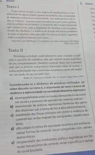 1. (Enem)
Texto I
Oque vemos no país é uma espécie de espraiamento e a ma-
nifestação da agressividade através da violência. Isso se desdobra
de maneira evidente na criminalidade, que está presente em to-
dos os redutos -seja nas áreas abandonadas pelo poder público,
seja na política ou no futebol. O brasileiro não é mais violento do
que outros povos, mas a fragilidade do exercicio e do reconheci-
mento da cidadania e a ausência do Estado em vários territórios
do país se impoem como um caldo de cultura no qual a agressivi:
dade e a violência fincam suas raizes.
Entrevista com Joel Birman A corrupção é um crime sem rosto. Isto:. Ediçǎo
2099, 3 fev, 2010.
Texto II
Nenhuma sociedade pode sobreviver sem canalizar as pul-
sões e emoções do individuo, sem um controle muito especifico
de seu comportamento Nenhum controle desse tipo é possível
sem que as pessoas anteponham limitações umas às outras, e
todas as limitações são convertidas, na pessoa a quem são impos-
tas, em medo de um ou outro tipo.
ELIAS, N. O processo civilizador. Rio de Janeiro:Jorge Zahar, 1993.
Considerando-se a dinâmica do processo civilizador tal
como descrito no texto II, o argumento do texto l acerca da
violência e agressividade na sociedade brasileira expressa a
a)incompatibilidade entre os modos democráticos de convi-
vio social e a presença de aparatos de controle policial.
b) manutenção de práticas repressivas herdadas dos perío-
dos ditatoriais sob a forma de leis e atos administrativos.
c) inabilidade das forças militares em conter a violência de-
corrente das ondas migratórias nas grandes cidades brasi-
leiras.
d) dificuldade histórica da sociedade brasileira em institucio-
nalizar formas de controle social compatíveis com valores
democráticos.
2.(Enem)
e) incapacidade das instituições político-legislativas em for-
mular mecanismos de controle social especificos à realida-
de social brasileira.