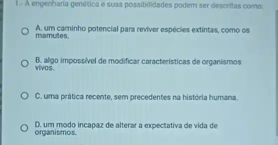 1.- A engenharia genética e suas possibilidades podem ser descritas como:
A. um caminho potencial para reviver espécies extintas como os
mamutes.
B. algo impossivel de modificar caracteristicas de organismos
vivos.
C. uma prática recente , sem precedentes na história humana.
D. um modo incapaz de alterar a expectativa de vida de
organismos.