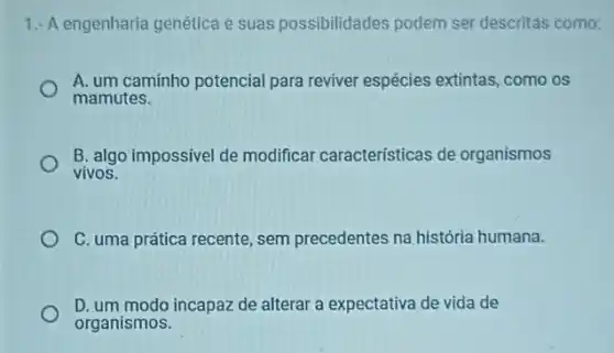 1.- A engenharia genética e suas possibilidades podem ser descritás como:
A. um caminho potencial para reviver espécies extintas, como os
mamutes.
B. algo impossivel de modificar características de organismos
vivos.
C. uma prática recente , sem precedentes na história humana.
D. um modo incapaz de alterar a expectativa de vida de
organismos.