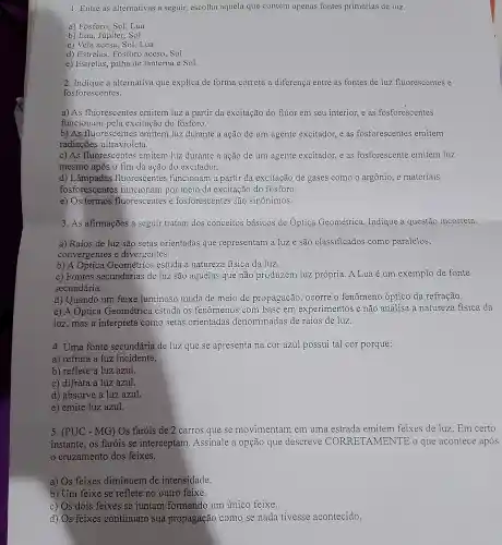 1. Entre as alternativas a seguir, escolha aquela que contém apenas fontes primárias de luz.
a) Fósforo, Sol,Lua
b) Lua, Júpiter, Sol
c) Vela acesa, Sol .Lua
d) Estrelas, Fósforo aceso, Sol
e) Estrelas, pilha de lanterna e Sol.
2. Indique a alternativa que explica de forma correta a diferença entre as fontes de luz fluorescentes e
fosforescentes.
a) As fluorescentes emitem luz a partir da excitação do flúor em seu interior, e as fosforescentes
funcionam pela excitação do fósforo.
b) As fluorescentes emitem luz durante a ação de um agente excitador, e as fosforescentes emitem
radiações ultravioleta.
c) As fluorescentes emitem luz durante a ação de um agente excitador, e as fosforescente emitem luz
mesmo após o fim da ação do excitador.
d) Lâmpadas fluorescentes funcionam a partir da excitação de gases como o argônio, e materiais
fosforescentes funcionam por meio da excitação do fosforo
e) Os termos fluorescentes e fosforescentes são sinônimos.
3. As afirmações a seguir tratam dos conceitos básicos de Optica Geométrica Indique a questão incorreta.
a) Raios de luz são setas orientadas que representam a luz e são classificados como paralelos,
convergentes e divergentes.
b) A Optica Geométrica estuda a natureza fisica da luz.
c) Fontes secundárias de luz são aquelas que não produzem luz própria. A Lua é um exemplo de fonte
secundária.
d) Quando um feixe luminoso muda de meio de propagação , ocorre o fenômeno óptico da refração.
e) A Optica Geométrica estuda os fenômenos com base em experimentos e não analisa a natureza fisica da
luz,mas a interpreta como setas orientadas denominadas de raios de luz.
4. Uma fonte secundária de luz que se apresenta na cor azul possui tal cor porque:
a) refrata a luz incidente.
b) reflete a luz azul.
c) difrata a luz azul.
d) absorve a luz azul.
e) emite luz azul.
5. (PUC - MG)Os faróis de 2 carros que se movimentam em uma estrada emitem feixes de luz. Em certo
instante, os farois se interceptam . Assinale a opção que descreve CO RRETAMENTE o que acontece após
cruzamento dos feixes.
a) Os feixes diminuem de intensidade.
b) Um feixe se reflete no outro feixe.
c) Os dois feixes se juntam formando um único feixe.
d) Os feixes continuam sua propagação como se nada tivesse acontecido.