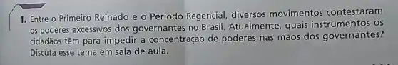 1. Entre o Primeiro Reinado e 0 Período Regencial diversos movimentos contestaram
os poderes excessivos dos governantes no Brasil. Atualmente quais instrumentos os
cidadãos têm para impedir a concentração de poderes nas mãos dos governantes?
Discuta esse tema em sala de aula.