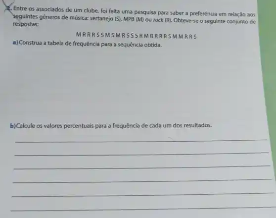 1. Entre os associados de um clube, foi feita uma pesquisa para saber a preferência em relação aos
seguintes gêneros de música: sertanejo (S), MPB (M) ou rock (R). Obteve-se o seguinte conjunto de
respostas:
MRR SSMSMRSSSR MRRRRSMMRRS
a) Construa a tabela de frequência para a sequência obtida.
b) Calcule os valores percentuais para a frequência de cada um dos resultados.
__