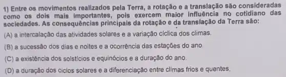 1) Entre os movimentos realizados pela Terra , a rotação e a translação são consideradas
como os dols mais importantes, pois exercem maior no cotidiano das
sociedades. As consequências principais da rotação e da translação da Terra são:
(A) a intercalação das atividades solares e a variação cíclica dos climas.
(B) a sucessão dos dias e noites e a ocorrência das estações do ano.
(C) a existência dos solsticios e equinócios e a duração do ano.
(D) a duração dos ciclos solares e a diferenciação entre climas frios e quentes.