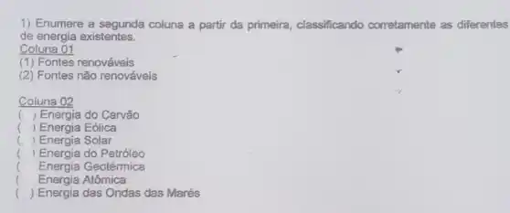 1) Enumere a segunda coluna a partir da primeira, classificando corretamente as differentes
de energia existentes.
Coluna 01
(1) Fontes renováveis
(2) Fontes não renováveis
Coluna 02
() Energia do Carvão
() Energia Eólica
) Energia Solar
( Energia do Petróleo
( Energia Geotérmica
.
( Energia Atômica
() Energia das Ondas das Marés